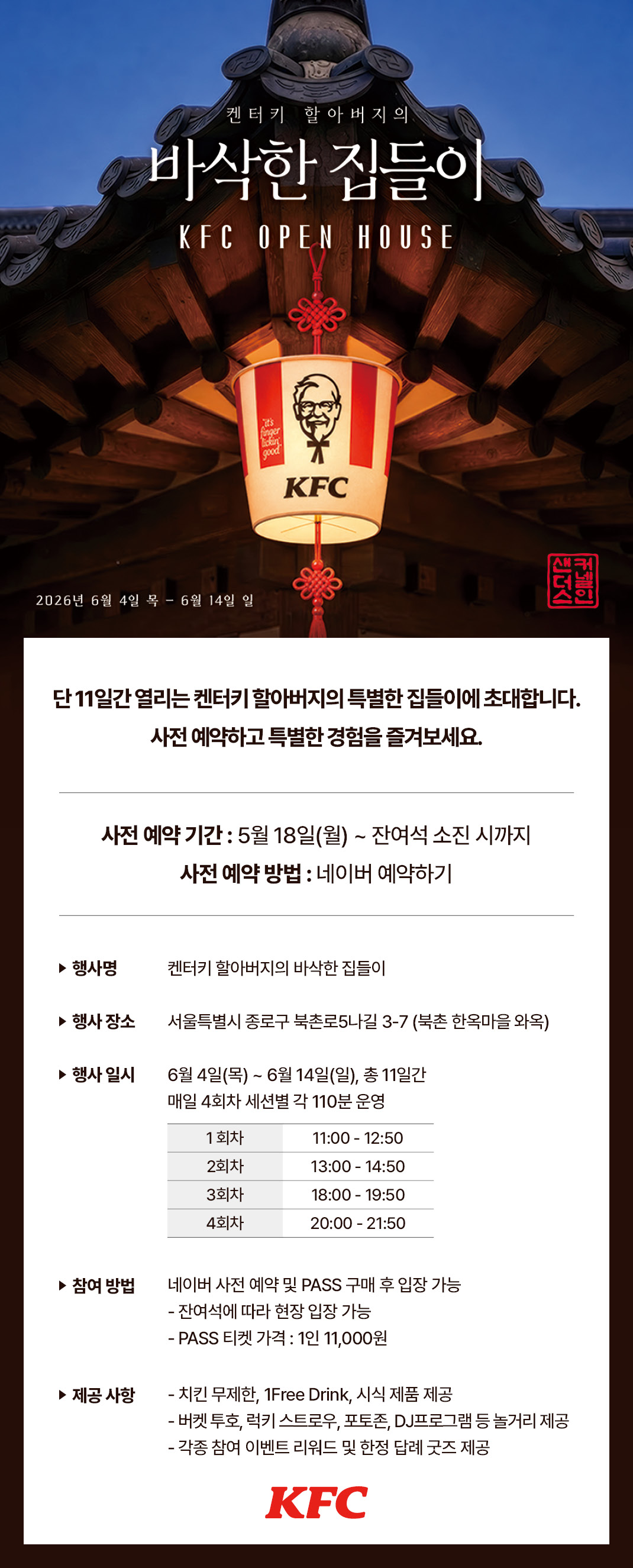 <div>1. 행사 기간 : 26년&nbsp;6월 4일 (목) ~ 26년 6월 14일 (일)</div><div><br></div><div>2. 이벤트 내용</div><div>* 행사명: 켄터키 할아버지의 바삭한 집들이</div><div><br></div><div>* 행사 장소 : 서울특별시 종로구 북촌로5나길 3-7 (북촌 한옥마을 와옥)</div><div><br></div><div><div>* 행사 일시 : 26년 6월 4일 (목) ~ 26년 6월 14일 (일), 총 11일간 / 세션별 각 110분 운영</div><div>&nbsp;- 1회차 11:00-12:50 / 2회차 13:00-14:50</div><div>&nbsp;- 3회차 18:00-19:50 / 4회차 20:00-21:50</div><div><br></div><div>* 참여 방법 : 네이버 사전 예약 PASS 구매 후 입장 가능 (잔여석에 따라 현장 입장 가능)</div><div><br></div><div>* PASS 포함 내용 (가격 : 11,000원)</div><div>&nbsp;- KFC 치킨 무제한, 1Free Drink, 시식 제품 제공</div><div>&nbsp;- 버켓 투호, 럭키스트로우, 커넬 포토, *DJ 프로그램 등 자유 체험 프로그램</div><div>&nbsp;- 각종 참여 이벤트 리워드 및 한정 답례품 증정</div><div><br></div><div>* 사전 예약 안내</div><div>&nbsp;- 사전 예약 일정 : 26년 5월 18일(월) ~ 잔여석 소진 시까지</div><div>&nbsp;- 네이버 사전 예약 링크 : <a href="https://booking.naver.com/booking/12/bizes/1655122" target="_self"><span style="color: rgb(0, 117, 200);">https://booking.naver.com/booking/12/bizes/1655122</span></a></div></div>